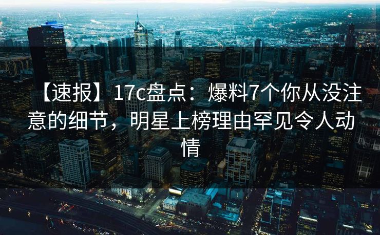 【速报】17c盘点：爆料7个你从没注意的细节，明星上榜理由罕见令人动情