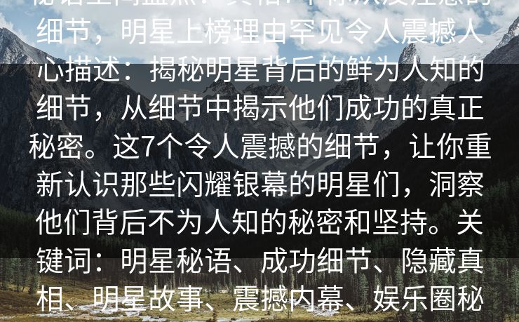 秘语空间盘点：真相7个你从没注意的细节，明星上榜理由罕见令人震撼人心描述：揭秘明星背后的鲜为人知的细节，从细节中揭示他们成功的真正秘密。这7个令人震撼的细节，让你重新认识那些闪耀银幕的明星们，洞察他们背后不为人知的秘密和坚持。关键词：明星秘语、成功细节、隐藏真相、明星故事、震撼内幕、娱乐圈秘密、成功秘诀