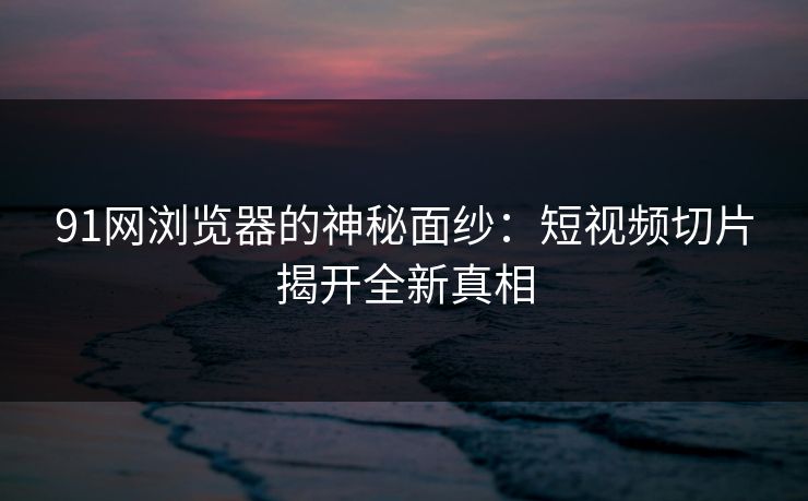 91网浏览器的神秘面纱：短视频切片揭开全新真相