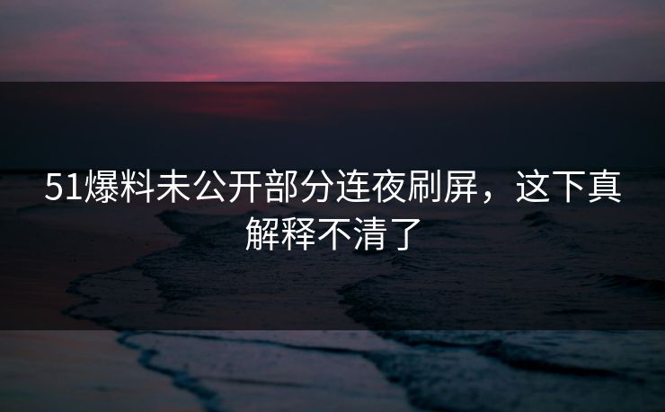 51爆料未公开部分连夜刷屏，这下真解释不清了