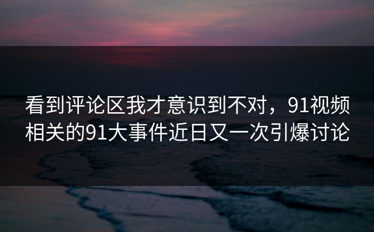 看到评论区我才意识到不对，91视频相关的91大事件近日又一次引爆讨论