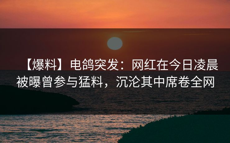 【爆料】电鸽突发：网红在今日凌晨被曝曾参与猛料，沉沦其中席卷全网