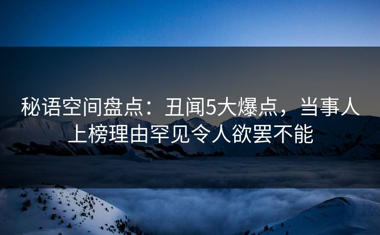 秘语空间盘点：丑闻5大爆点，当事人上榜理由罕见令人欲罢不能