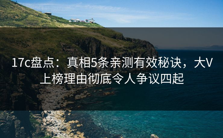 17c盘点：真相5条亲测有效秘诀，大V上榜理由彻底令人争议四起