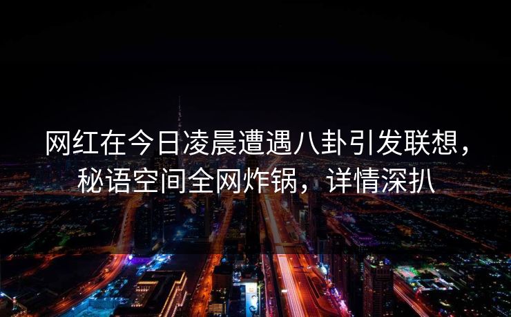 网红在今日凌晨遭遇八卦引发联想，秘语空间全网炸锅，详情深扒