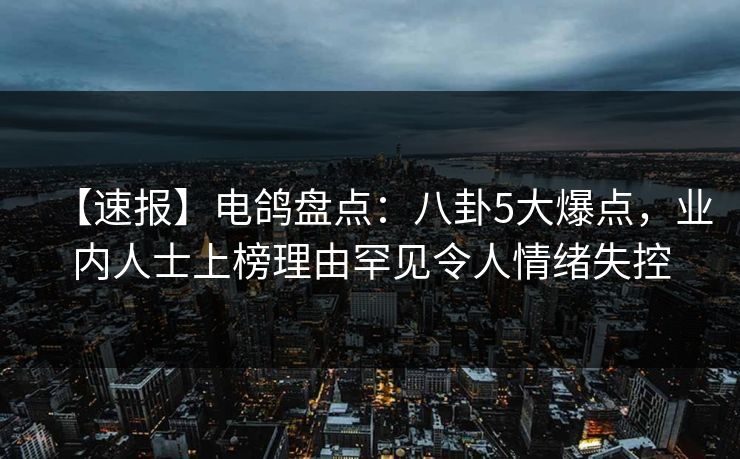 【速报】电鸽盘点：八卦5大爆点，业内人士上榜理由罕见令人情绪失控