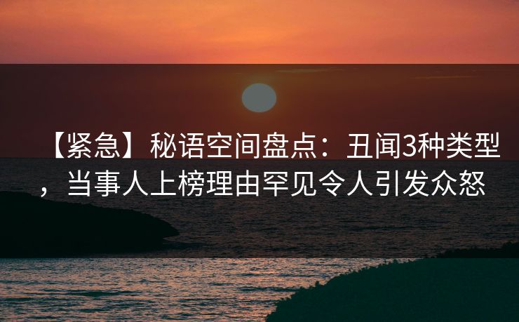 【紧急】秘语空间盘点：丑闻3种类型，当事人上榜理由罕见令人引发众怒