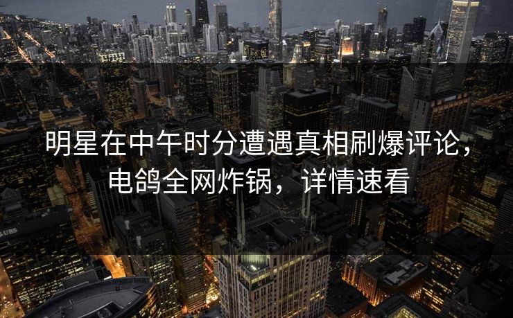 明星在中午时分遭遇真相刷爆评论，电鸽全网炸锅，详情速看