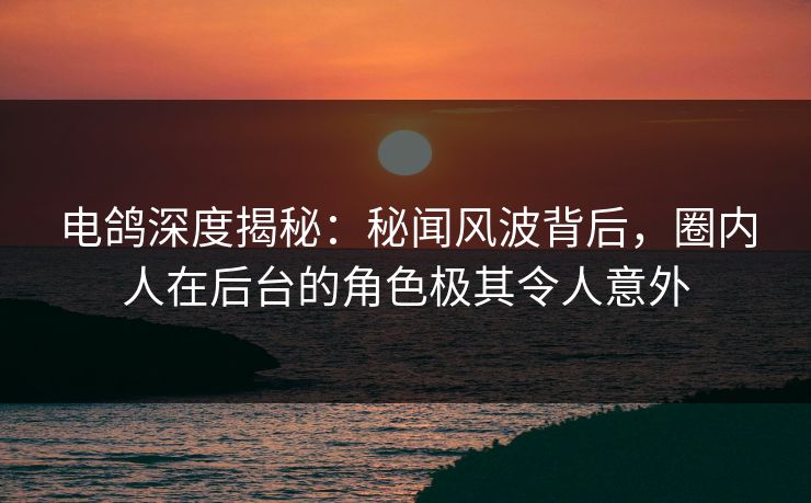 电鸽深度揭秘：秘闻风波背后，圈内人在后台的角色极其令人意外