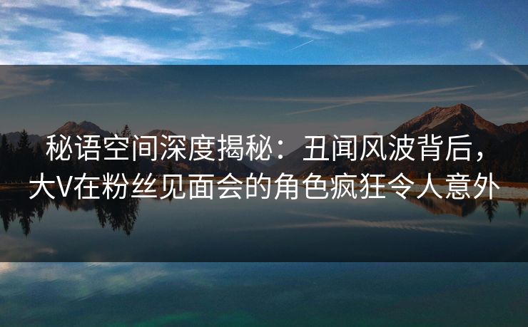 秘语空间深度揭秘：丑闻风波背后，大V在粉丝见面会的角色疯狂令人意外