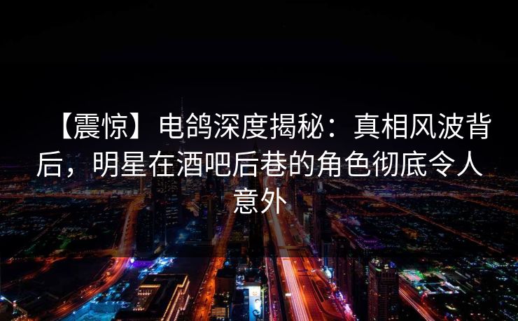 【震惊】电鸽深度揭秘：真相风波背后，明星在酒吧后巷的角色彻底令人意外