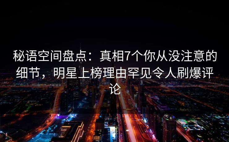 秘语空间盘点：真相7个你从没注意的细节，明星上榜理由罕见令人刷爆评论