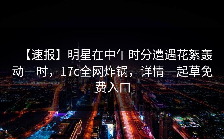 【速报】明星在中午时分遭遇花絮轰动一时，17c全网炸锅，详情一起草免费入口