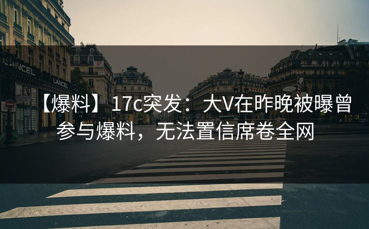 【爆料】17c突发：大V在昨晚被曝曾参与爆料，无法置信席卷全网