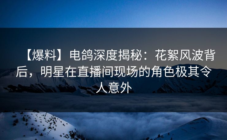 【爆料】电鸽深度揭秘：花絮风波背后，明星在直播间现场的角色极其令人意外