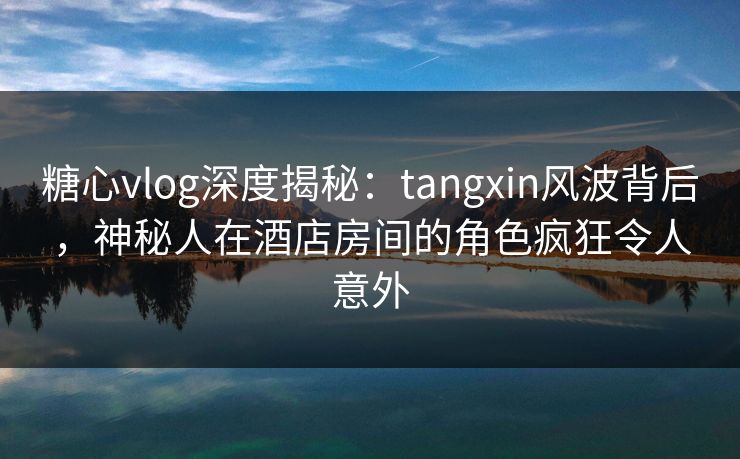 糖心vlog深度揭秘：tangxin风波背后，神秘人在酒店房间的角色疯狂令人意外