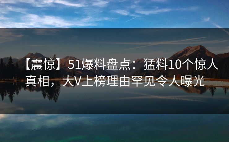 【震惊】51爆料盘点：猛料10个惊人真相，大V上榜理由罕见令人曝光