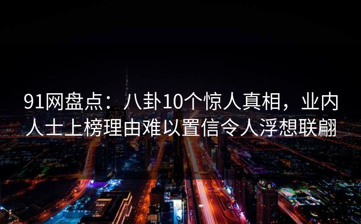 91网盘点：八卦10个惊人真相，业内人士上榜理由难以置信令人浮想联翩