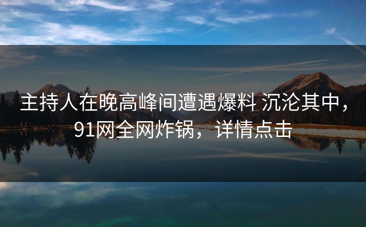 主持人在晚高峰间遭遇爆料 沉沦其中，91网全网炸锅，详情点击