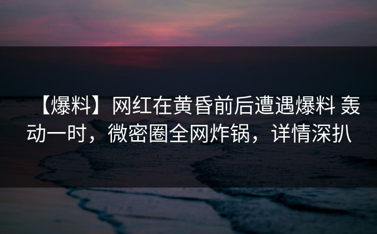 【爆料】网红在黄昏前后遭遇爆料 轰动一时，微密圈全网炸锅，详情深扒