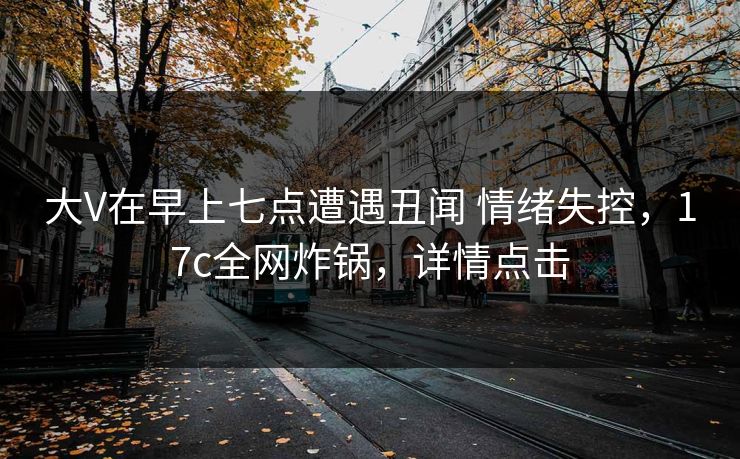大V在早上七点遭遇丑闻 情绪失控，17c全网炸锅，详情点击