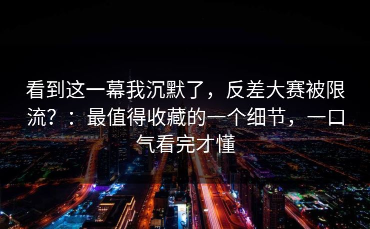 看到这一幕我沉默了，反差大赛被限流？：最值得收藏的一个细节，一口气看完才懂