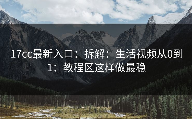 17cc最新入口：拆解：生活视频从0到1：教程区这样做最稳