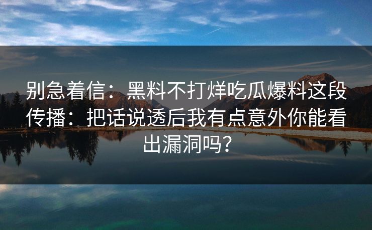 别急着信：黑料不打烊吃瓜爆料这段传播：把话说透后我有点意外你能看出漏洞吗？